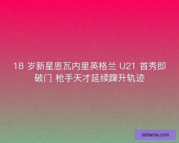 18 岁新星恩瓦内里英格兰 U21 首秀即破门 枪手天才延续蹿升轨迹