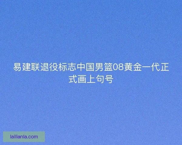 易建联退役标志中国男篮08黄金一代正式画上句号