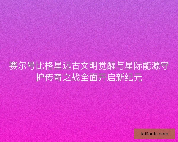 赛尔号比格星远古文明觉醒与星际能源守护传奇之战全面开启新纪元