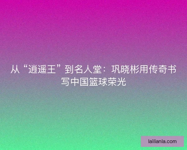 从 “逍遥王” 到名人堂：巩晓彬用传奇书写中国篮球荣光