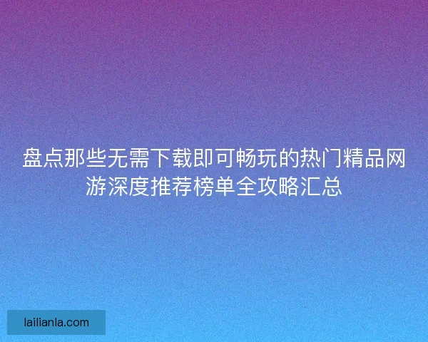 盘点那些无需下载即可畅玩的热门精品网游深度推荐榜单全攻略汇总