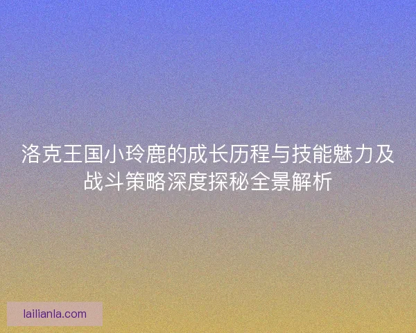 洛克王国小玲鹿的成长历程与技能魅力及战斗策略深度探秘全景解析