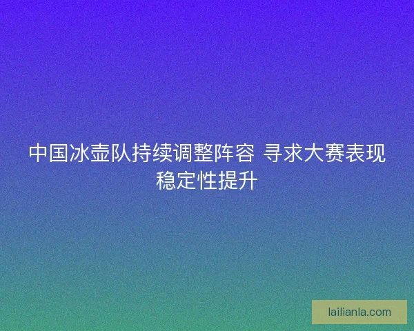 中国冰壶队持续调整阵容 寻求大赛表现稳定性提升