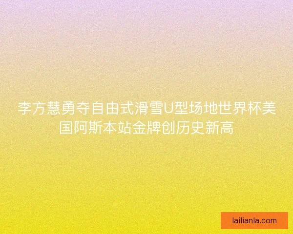 李方慧勇夺自由式滑雪U型场地世界杯美国阿斯本站金牌创历史新高